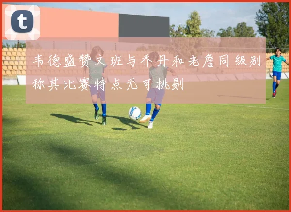 韦德盛赞文班与乔丹和老詹同级别称其比赛特点无可挑剔