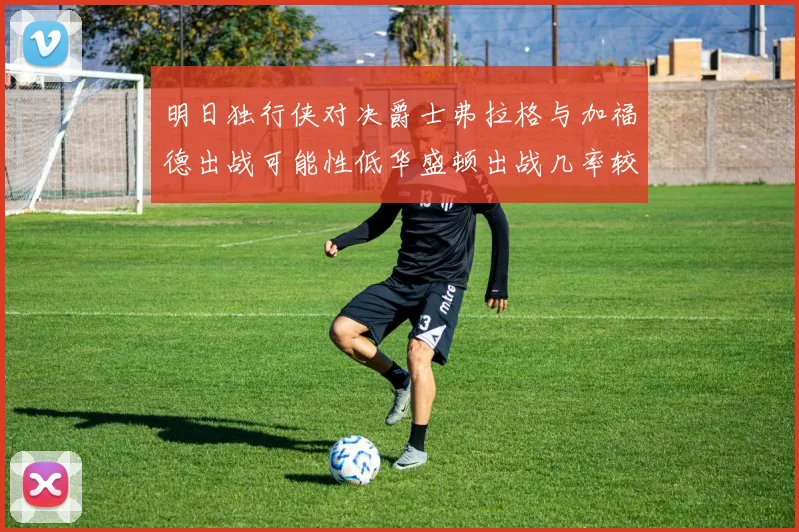 明日独行侠对决爵士弗拉格与加福德出战可能性低华盛顿出战几率较高