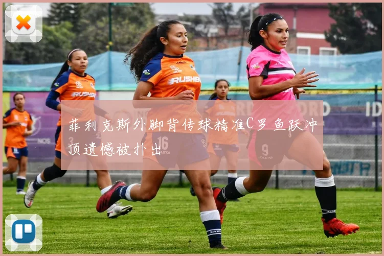 菲利克斯外脚背传球精准C罗鱼跃冲顶遗憾被扑出