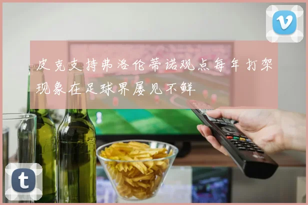 皮克支持弗洛伦蒂诺观点每年打架现象在足球界屡见不鲜