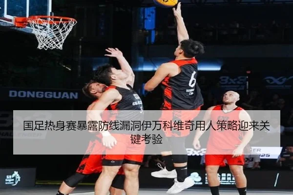国足热身赛暴露防线漏洞伊万科维奇用人策略迎来关键考验